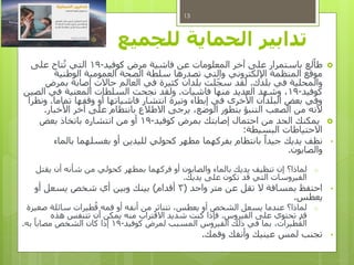 ‫الحماية‬ ‫تدابير‬‫للجميع‬
‫لع‬‫طا‬‫كوفيد‬ ‫مرض‬ ‫فاشية‬ ‫عن‬ ‫المعلومات‬ ‫آخر‬ ‫على‬ ‫باستمرار‬-19‫على‬ ‫تاح‬ُ‫ت‬ ‫التي‬
‫الوطنية‬ ‫العمومية‬ ‫الصحة‬ ‫سلطة‬ ‫تصدرها‬ ‫والتي‬ ‫اإللكتروني‬ ‫المنظمة‬ ‫موقع‬
‫بلدك‬ ‫في‬ ‫والمحلية‬.‫بمرض‬ ‫إصابة‬ ‫حاالت‬ ‫العالم‬ ‫في‬ ‫كثيرة‬ ‫بلدان‬ ‫لت‬‫سج‬ ‫لقد‬
‫كوفيد‬-19‫فاشيات‬ ‫منها‬ ‫العديد‬ ‫وشهد‬ ،.‫الصين‬ ‫في‬ ‫المعنية‬ ‫السلطات‬ ‫نجحت‬ ‫ولقد‬
‫تماما‬ ‫وقفها‬ ‫أو‬ ‫فاشياتها‬ ‫انتشار‬ ‫وتيرة‬ ‫إبطاء‬ ‫في‬ ‫األخرى‬ ‫البلدان‬ ‫بعض‬ ‫وفي‬.‫ونظرا‬
‫األخبار‬ ‫آخر‬ ‫على‬ ‫بانتظام‬ ‫االطالع‬ ‫يرجى‬ ،‫الوضع‬ ‫بتطور‬ ‫التنبؤ‬ ‫الصعب‬ ‫من‬ ‫ألنه‬.
‫كوفيد‬ ‫بمرض‬ ‫إصابتك‬ ‫احتمال‬ ‫من‬ ‫الحد‬ ‫يمكنك‬-19‫بعض‬ ‫باتخاذ‬ ‫انتشاره‬ ‫من‬ ‫أو‬
‫البسيطة‬ ‫االحتياطات‬:
•‫بالماء‬ ‫بغسلهما‬ ‫أو‬ ‫لليدين‬ ‫كحولي‬ ‫مطهر‬ ‫بفركهما‬ ‫بانتظام‬ ً‫جيدا‬ ‫يديك‬ ‫نظف‬
‫والصابون‬.
o‫لماذا؟‬‫يقتل‬ ‫أن‬ ‫شأنه‬ ‫من‬ ‫كحولي‬ ‫بمطهر‬ ‫فركهما‬ ‫أو‬ ‫والصابون‬ ‫بالماء‬ ‫يديك‬ ‫تنظيف‬ ‫إن‬
‫يديك‬ ‫على‬ ‫تكون‬ ‫قد‬ ‫التي‬ ‫الفيروسات‬.
•‫واحد‬ ‫متر‬ ‫عن‬ ‫تقل‬ ‫ال‬ ‫بمسافة‬ ‫احتفظ‬(3‫أقدام‬)‫أو‬ ‫يسعل‬ ‫شخص‬ ‫أي‬ ‫وبين‬ ‫بينك‬
‫يعطس‬.
o‫صغيرة‬ ‫سائلة‬ ‫طيرات‬ُ‫ق‬ ‫فمه‬ ‫أو‬ ‫أنفه‬ ‫من‬ ‫تتناثر‬ ،‫يعطس‬ ‫أو‬ ‫الشخص‬ ‫يسعل‬ ‫عندما‬ ‫لماذا؟‬
‫الفيروس‬ ‫على‬ ‫تحتوي‬ ‫قد‬.‫هذه‬ ‫تتنفس‬ ‫أن‬ ‫يمكن‬ ‫منه‬ ‫االقتراب‬ ‫شديد‬ ‫كنت‬ ‫فإذا‬
‫كوفيد‬ ‫لمرض‬ ‫المسبب‬ ‫الفيروس‬ ‫ذلك‬ ‫في‬ ‫بما‬ ،‫طيرات‬ُ‫الق‬-19‫به‬ ً‫مصابا‬ ‫الشخص‬ ‫كان‬ ‫إذا‬.
•‫وفمك‬ ‫وأنفك‬ ‫عينيك‬ ‫لمس‬ ‫تجنب‬.
13
 