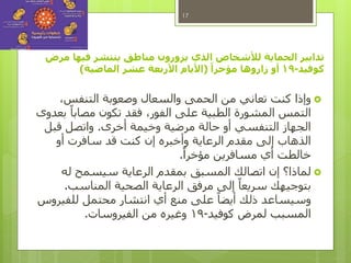 ‫مرض‬ ‫فيها‬ ‫ينتشر‬ ‫مناطق‬ ‫يزورون‬ ‫الذي‬ ‫لألشخاص‬ ‫الحماية‬ ‫تدابير‬
‫كوفيد‬-19ً‫مؤخرا‬ ‫زاروها‬ ‫أو‬(‫الماضية‬ ‫عشر‬ ‫األربعة‬ ‫األيام‬)
‫وإذا‬،‫التنفس‬ ‫وصعوبة‬ ‫والسعال‬ ‫الحمى‬ ‫من‬ ‫تعاني‬ ‫كنت‬
‫بعدوى‬ ً‫مصابا‬ ‫تكون‬ ‫فقد‬ ،‫الفور‬ ‫على‬ ‫الطبية‬ ‫المشورة‬ ‫التمس‬
‫أخرى‬ ‫وخيمة‬ ‫مرضية‬ ‫حالة‬ ‫أو‬ ‫التنفسي‬ ‫الجهاز‬.‫قبل‬ ‫واتصل‬
‫أو‬ ‫سافرت‬ ‫قد‬ ‫كنت‬ ‫إن‬ ‫وأخبره‬ ‫الرعاية‬ ‫مقدم‬ ‫إلى‬ ‫الذهاب‬
ً‫مؤخرا‬ ‫مسافرين‬ ‫أي‬ ‫خالطت‬.
‫له‬ ‫سيسمح‬ ‫الرعاية‬ ‫بمقدم‬ ‫المسبق‬ ‫اتصالك‬ ‫إن‬ ‫لماذا؟‬
‫المناسب‬ ‫الصحية‬ ‫الرعاية‬ ‫مرفق‬ ‫إلى‬ ً‫سريعا‬ ‫بتوجيهك‬.
‫للفيروس‬ ‫محتمل‬ ‫انتشار‬ ‫أي‬ ‫منع‬ ‫على‬ ً‫أيضا‬ ‫ذلك‬ ‫وسيساعد‬
‫كوفيد‬ ‫لمرض‬ ‫المسبب‬-19‫الفيروسات‬ ‫من‬ ‫وغيره‬.
17
 