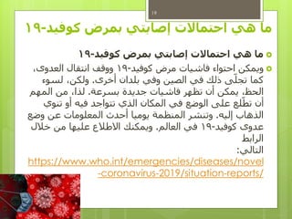 ‫بمرض‬ ‫إصابتي‬ ‫احتماالت‬ ‫هي‬ ‫ما‬‫كوفيد‬-19
‫ما‬‫كوفيد‬ ‫بمرض‬ ‫إصابتي‬ ‫احتماالت‬ ‫هي‬-19
‫ويمكن‬‫كوفيد‬ ‫مرض‬ ‫فاشيات‬ ‫احتواء‬-19،‫العدوى‬ ‫انتقال‬ ‫ووقف‬
‫أخرى‬ ‫بلدان‬ ‫وفي‬ ‫الصين‬ ‫في‬ ‫ذلك‬ ‫ى‬‫تجل‬ ‫كما‬.‫لسوء‬ ،‫ولكن‬
‫بسرعة‬ ‫جديدة‬ ‫فاشيات‬ ‫تظهر‬ ‫أن‬ ‫يمكن‬ ،‫الحظ‬.‫المهم‬ ‫من‬ ،‫لذا‬
‫تنوي‬ ‫أو‬ ‫فيه‬ ‫تتواجد‬ ‫الذي‬ ‫المكان‬ ‫في‬ ‫الوضع‬ ‫على‬ ‫لع‬‫تط‬ ‫أن‬
‫إليه‬ ‫الذهاب‬.‫وضع‬ ‫عن‬ ‫المعلومات‬ ‫أحدث‬ ‫يوميا‬ ‫المنظمة‬ ‫وتنشر‬
‫كوفيد‬ ‫عدوى‬-19‫العالم‬ ‫في‬.‫خالل‬ ‫من‬ ‫عليها‬ ‫االطالع‬ ‫ويمكنك‬
‫الرابط‬
‫التالي‬:
https://www.who.int/emergencies/diseases/novel
/reports-/situation2019-coronavirus-
19
 