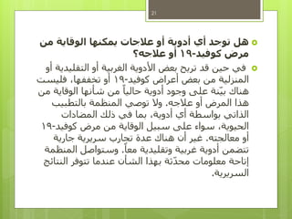 ‫هل‬‫من‬ ‫الوقاية‬ ‫يمكنها‬ ‫عالجات‬ ‫أو‬ ‫أدوية‬ ‫أي‬ ‫توجد‬
‫كوفيد‬ ‫مرض‬-19‫عالجه؟‬ ‫أو‬
‫أو‬ ‫التقليدية‬ ‫أو‬ ‫الغربية‬ ‫األدوية‬ ‫بعض‬ ‫تريح‬ ‫قد‬ ‫حين‬ ‫في‬
‫كوفيد‬ ‫أعراض‬ ‫بعض‬ ‫من‬ ‫المنزلية‬-19‫فليست‬ ،‫تخففها‬ ‫أو‬
‫من‬ ‫الوقاية‬ ‫شأنها‬ ‫من‬ ً‫حاليا‬ ‫أدوية‬ ‫وجود‬ ‫على‬ ‫نة‬‫بي‬ ‫هناك‬
‫عالجه‬ ‫أو‬ ‫المرض‬ ‫هذا‬.‫بالتطبيب‬ ‫المنظمة‬ ‫توصي‬ ‫وال‬
‫المضادات‬ ‫ذلك‬ ‫في‬ ‫بما‬ ،‫أدوية‬ ‫أي‬ ‫بواسطة‬ ‫الذاتي‬
‫كوفيد‬ ‫مرض‬ ‫من‬ ‫الوقاية‬ ‫سبيل‬ ‫على‬ ‫سواء‬ ،‫الحيوية‬-19
‫معالجته‬ ‫أو‬.‫جارية‬ ‫سريرية‬ ‫تجارب‬ ‫عدة‬ ‫هناك‬ ‫أن‬ ‫غير‬
ً‫معا‬ ‫وتقليدية‬ ‫غربية‬ ‫أدوية‬ ‫تتضمن‬.‫المنظمة‬ ‫وستواصل‬
‫النتائج‬ ‫تتوفر‬ ‫عندما‬ ‫الشأن‬ ‫بهذا‬ ‫ثة‬‫محد‬ ‫معلومات‬ ‫إتاحة‬
‫السريرية‬.
21
 