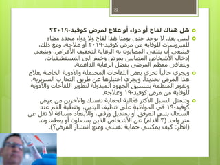 ‫كوفيد‬ ‫لمرض‬ ‫عالج‬ ‫أو‬ ‫دواء‬ ‫أو‬ ‫لقاح‬ ‫هناك‬ ‫هل‬-2019‫؟‬
‫بعد‬ ‫ليس‬.‫مضاد‬ ‫محدد‬ ‫دواء‬ ‫وال‬ ‫لقاح‬ ‫هذا‬ ‫يومنا‬ ‫حتى‬ ‫يوجد‬ ‫ال‬
‫كوفيد‬ ‫مرض‬ ‫من‬ ‫للوقاية‬ ‫للفيروسات‬-2019‫عالجه‬ ‫أو‬.،‫ذلك‬ ‫ومع‬
‫األعراض‬ ‫لتخفيف‬ ‫الرعاية‬ ‫به‬ ‫المصابون‬ ‫يتلقى‬ ‫أن‬ ‫فينبغي‬.‫وينبغي‬
‫المستشفيات‬ ‫إلى‬ ‫وخيم‬ ‫بمرض‬ ‫المصابين‬ ‫األشخاص‬ ‫إدخال‬.
‫الداعمة‬ ‫الرعاية‬ ‫بفضل‬ ‫المرضى‬ ‫معظم‬ ‫ويتعافى‬.
‫بعالج‬ ‫الخاصة‬ ‫واألدوية‬ ‫المحتملة‬ ‫اللقاحات‬ ‫بعض‬ ‫تحري‬ ً‫حاليا‬ ‫ويجري‬
ً‫تحديدا‬ ‫المرض‬ ‫هذا‬.‫السريرية‬ ‫التجارب‬ ‫طريق‬ ‫عن‬ ‫اختبارها‬ ‫ويجري‬.
‫واألدوية‬ ‫اللقاحات‬ ‫لتطوير‬ ‫المبذولة‬ ‫الجهود‬ ‫بتنسيق‬ ‫المنظمة‬ ‫وتقوم‬
‫كوفيد‬ ‫مرض‬ ‫من‬ ‫للوقاية‬-19‫وعالجه‬.
‫مرض‬ ‫من‬ ‫واآلخرين‬ ‫نفسك‬ ‫لحماية‬ ‫الية‬‫فع‬ ‫األكثر‬ ‫السبل‬ ‫وتتمثل‬
‫كوفيد‬-19‫عند‬ ‫الفم‬ ‫وتغطية‬ ،‫اليدين‬ ‫تنظيف‬ ‫على‬ ‫المواظبة‬ ‫في‬
‫عن‬ ‫تقل‬ ‫ال‬ ‫مسافة‬ ‫واالبتعاد‬ ،‫ورقي‬ ‫بمنديل‬ ‫أو‬ ‫المرفق‬ ‫بثني‬ ‫السعال‬
‫واحد‬ ‫متر‬(3‫أقدام‬)‫يعطسون‬ ‫أو‬ ‫يسعلون‬ ‫الذين‬ ‫األشخاص‬ ‫عن‬.
(‫انظر‬:‫المرض؟‬ ‫انتشار‬ ‫ومنع‬ ‫نفسي‬ ‫حماية‬ ‫يمكنني‬ ‫كيف‬.)
22
 