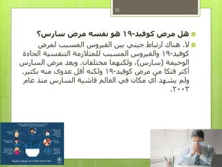 ‫هل‬‫كوفيد‬ ‫مرض‬-19‫سارس؟‬ ‫مرض‬ ‫نفسه‬ ‫هو‬
‫ال‬.‫لمرض‬ ‫المسبب‬ ‫الفيروس‬ ‫بين‬ ‫جيني‬ ‫ارتباط‬ ‫هناك‬
‫كوفيد‬-19‫الحادة‬ ‫التنفسية‬ ‫للمتالزمة‬ ‫المسبب‬ ‫والفيروس‬
‫الوخيمة‬(‫سارس‬)‫مختلفان‬ ‫ولكنهما‬ ،.‫السارس‬ ‫مرض‬ ‫ويعد‬
‫كوفيد‬ ‫مرض‬ ‫من‬ ‫فتكا‬ ‫أكثر‬-19‫بكثير‬ ‫منه‬ ‫عدوى‬ ‫أقل‬ ‫ولكنه‬.
‫عام‬ ‫منذ‬ ‫السارس‬ ‫فاشية‬ ‫العالم‬ ‫في‬ ‫مكان‬ ‫أي‬ ‫يشهد‬ ‫ولم‬
2003.
23
 