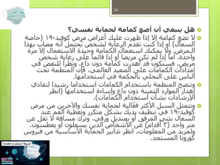 ‫نفسي؟‬ ‫لحماية‬ ‫كمامة‬ ‫أضع‬ ‫أن‬ ‫ينبغي‬ ‫هل‬
‫كوفيد‬ ‫مرض‬ ‫أعراض‬ ‫عليك‬ ‫ظهرت‬ ‫إذا‬ ‫إال‬ ‫كمامة‬ ‫تضع‬ ‫ال‬-19(‫خاصة‬
‫السعال‬)‫بهذا‬ ‫مصاب‬ ‫أنه‬ ‫حتمل‬ُ‫ي‬ ‫لشخص‬ ‫الرعاية‬ ‫تقدم‬ ‫كنت‬ ‫إذا‬ ‫أو‬
‫الـمرض‬.‫مرة‬ ‫إال‬ ‫االستعمال‬ ‫وحيدة‬ ‫الكمامة‬ ‫استعمال‬ ‫يمكنك‬ ‫وال‬
‫واحدة‬.‫شخص‬ ‫رعاية‬ ‫على‬ ‫قائما‬ ‫إذا‬ ‫أو‬ ‫مريضا‬ ‫تكن‬ ‫لم‬ ‫إذا‬ ‫أما‬
‫داع‬ ‫دون‬ ‫كمامة‬ ‫أهدرت‬ ‫قد‬ ‫فستكون‬ ،‫مريض‬.‫في‬ ‫للنقص‬ ‫ونظرا‬
‫تحث‬ ‫المنظمة‬ ‫فإن‬ ،‫العالمي‬ ‫الصعيد‬ ‫على‬ ‫الكمامات‬ ‫إمدادات‬
‫استخدامها‬ ‫في‬ ‫بالحكمة‬ ‫التحلي‬ ‫على‬ ‫الناس‬.
‫لتفادي‬ ‫رشيدا‬ ‫استخداما‬ ‫الكمامات‬ ‫باستخدام‬ ‫المنظمة‬ ‫وتنصح‬
‫استخدامها‬ ‫وإساءة‬ ‫داع‬ ‫دون‬ ‫الثمينة‬ ‫الموارد‬ ‫إهدار‬(‫انظر‬
‫الكمامات‬ ‫استخدام‬ ‫بشأن‬ ‫اإلرشادات‬.)
‫مرض‬ ‫من‬ ‫واآلخرين‬ ‫نفسك‬ ‫لحماية‬ ‫الية‬‫فع‬ ‫األكثر‬ ‫السبل‬ ‫وتتمثل‬
‫كوفيد‬-19‫عند‬ ‫الفم‬ ‫وتغطية‬ ‫متكرر‬ ‫بشكل‬ ‫يديك‬ ‫تنظيف‬ ‫في‬
‫عن‬ ‫تقل‬ ‫ال‬ ‫مسافة‬ ‫وترك‬ ،‫ورقي‬ ‫بمنديل‬ ‫أو‬ ‫المرفق‬ ‫بثني‬ ‫السعال‬
‫واحد‬ ‫متر‬(3‫أقدام‬)‫يعطسون‬ ‫أو‬ ‫يسعلون‬ ‫الذين‬ ‫األشخاص‬ ‫عن‬.
‫فيروس‬ ‫من‬ ‫األساسية‬ ‫الحماية‬ ‫تدابير‬ ‫انظر‬ ،‫المعلومات‬ ‫من‬ ‫ولمزيد‬
‫المستجد‬ ‫كورونا‬.
24
 