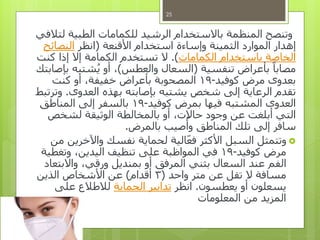 ‫وتنصح‬‫لتالفي‬ ‫الطبية‬ ‫للكمامات‬ ‫الرشيد‬ ‫باالستخدام‬ ‫المنظمة‬
‫األقنعة‬ ‫استخدام‬ ‫وإساءة‬ ‫الثمينة‬ ‫الموارد‬ ‫إهدار‬(‫انظر‬‫النصائح‬
‫الكمامات‬ ‫باستخدام‬ ‫الخاصة‬.)‫كنت‬ ‫إذا‬ ‫إال‬ ‫الكمامة‬ ‫تستخدم‬ ‫ال‬
‫تنفسية‬ ‫بأعراض‬ ً‫مصابا‬(‫والعطس‬ ‫السعال‬)‫بإصابتك‬ ‫شتبه‬ُ‫ي‬ ‫أو‬ ،
‫كوفيد‬ ‫مرض‬ ‫بعدوى‬-19‫كنت‬ ‫أو‬ ،‫خفيفة‬ ‫بأعراض‬ ‫المصحوبة‬
‫العدوى‬ ‫بهذه‬ ‫بإصابته‬ ‫يشتبه‬ ‫شخص‬ ‫إلى‬ ‫الرعاية‬ ‫تقدم‬.‫وترتبط‬
‫كوفيد‬ ‫بمرض‬ ‫فيها‬ ‫المشتبه‬ ‫العدوى‬-19‫المناطق‬ ‫إلى‬ ‫بالسفر‬
‫لشخص‬ ‫الوثيقة‬ ‫بالمخالطة‬ ‫أو‬ ،‫حاالت‬ ‫وجود‬ ‫عن‬ ‫أبلغت‬ ‫التي‬
‫بالمرض‬ ‫صيب‬
ُ
‫وأ‬ ‫المناطق‬ ‫تلك‬ ‫إلى‬ ‫سافر‬.
‫من‬ ‫واآلخرين‬ ‫نفسك‬ ‫لحماية‬ ‫الية‬‫فع‬ ‫األكثر‬ ‫السبل‬ ‫وتتمثل‬
‫كوفيد‬ ‫مرض‬-19‫وتغطية‬ ،‫اليدين‬ ‫تنظيف‬ ‫على‬ ‫المواظبة‬ ‫في‬
‫واالبتعاد‬ ،‫ورقي‬ ‫بمنديل‬ ‫أو‬ ‫المرفق‬ ‫بثني‬ ‫السعال‬ ‫عند‬ ‫الفم‬
‫واحد‬ ‫متر‬ ‫عن‬ ‫تقل‬ ‫ال‬ ‫مسافة‬(3‫أقدام‬)‫الذين‬ ‫األشخاص‬ ‫عن‬
‫يعطسون‬ ‫أو‬ ‫يسعلون‬.‫انظر‬‫الحماية‬ ‫تدابير‬‫على‬ ‫لالطالع‬
‫المعلومات‬ ‫من‬ ‫المزيد‬
25
 