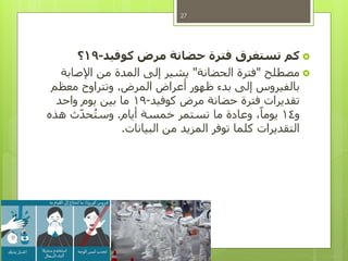 ‫كوفيد‬ ‫مرض‬ ‫حضانة‬ ‫فترة‬ ‫تستغرق‬ ‫كم‬-19‫؟‬
‫مصطلح‬"‫الحضانة‬ ‫فترة‬"‫اإلصابة‬ ‫من‬ ‫المدة‬ ‫إلى‬ ‫يشير‬
‫المرض‬ ‫أعراض‬ ‫ظهور‬ ‫بدء‬ ‫إلى‬ ‫بالفيروس‬.‫معظم‬ ‫وتتراوح‬
‫كوفيد‬ ‫مرض‬ ‫حضانة‬ ‫فترة‬ ‫تقديرات‬-19‫واحد‬ ‫يوم‬ ‫بين‬ ‫ما‬
‫و‬14‫أيام‬ ‫خمسة‬ ‫تستمر‬ ‫ما‬ ‫وعادة‬ ،ً‫يوما‬.‫هذه‬ ‫ث‬‫حد‬ُ‫ت‬‫وس‬
‫البيانات‬ ‫من‬ ‫المزيد‬ ‫توفر‬ ‫كلما‬ ‫التقديرات‬.
27
 