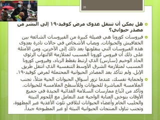 ‫كوفيد‬ ‫مرض‬ ‫عدوى‬ ‫تنتقل‬ ‫أن‬ ‫يمكن‬ ‫هل‬-19‫من‬ ‫البشر‬ ‫إلى‬
‫حيواني؟‬ ‫مصدر‬
‫بين‬ ‫الشائعة‬ ‫الفيروسات‬ ‫من‬ ‫كبيرة‬ ‫فصيلة‬ ‫هي‬ ‫كورونا‬ ‫فيروسات‬
‫والحيوانات‬ ‫الخفافيش‬.‫بعدوى‬ ‫نادرة‬ ‫حاالت‬ ‫في‬ ‫األشخاص‬ ‫ويصاب‬
‫اآلخرين‬ ‫إلى‬ ‫ذلك‬ ‫بعد‬ ‫ينقلونها‬ ‫التي‬ ‫الفيروسات‬ ‫هذه‬.‫األمثلة‬ ‫ومن‬
‫الرئوي‬ ‫االلتهاب‬ ‫لمتالزمة‬ ‫المسبب‬ ‫كورونا‬ ‫فيروس‬ ‫أن‬ ‫ذلك‬ ‫على‬
‫الوخيم‬ ‫الحاد‬(‫سارس‬)‫كورونا‬ ‫وفيروس‬ ،‫الزباد‬ ‫بقطط‬ ‫ارتبط‬ ‫الذي‬
‫طريق‬ ‫انتقل‬ ‫الذي‬ ‫التنفسية‬ ‫األوسط‬ ‫الشرق‬ ‫لمتالزمة‬ ‫المسبب‬
‫اإلبل‬.‫كوفيد‬ ‫لمرض‬ ‫المحتملة‬ ‫الحيوانية‬ ‫المصادر‬ ‫بعد‬ ‫تتأكد‬ ‫ولم‬-19.
‫تجنب‬ ،ً‫مثال‬ ‫الحية‬ ‫الحيوانات‬ ‫أسواق‬ ‫تزور‬ ‫عندما‬ ،‫نفسك‬ ‫ولحماية‬
‫للحيوانات‬ ‫المالمسة‬ ‫ولألسطح‬ ‫للحيوانات‬ ‫المباشرة‬ ‫المالمسة‬.
‫جميع‬ ‫في‬ ‫الجيدة‬ ‫الغذائية‬ ‫السالمة‬ ‫ممارسات‬ ‫باع‬‫ات‬ ‫من‬ ‫وتأكد‬
‫النيئة‬ ‫اللحوم‬ ‫مع‬ ‫التعامل‬ ‫عند‬ ‫الواجبة‬ ‫العناية‬ ‫بتوخى‬ ‫األوقات‬
،‫المطهوة‬ ‫غير‬ ‫األغذية‬ ‫تلوث‬ ‫لتالفي‬ ‫الحيوانات‬ ‫وأعضاء‬ ‫الخام‬ ‫والحليب‬
ً‫جيدا‬ ‫المطبوخة‬ ‫غير‬ ‫أو‬ ‫النيئة‬ ‫الحيوانية‬ ‫المنتجات‬ ‫تناول‬ ‫وتجنب‬.
28
 