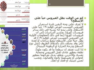 ‫على‬ ً‫حيا‬ ‫الفيروس‬ ‫يظل‬ ‫الوقت‬ ‫من‬ ‫كم‬
‫األسطح؟‬
‫استمرار‬ ‫فترة‬ ‫اليقين‬ ‫وجه‬ ‫على‬ ‫عرف‬ُ‫ي‬ ‫ال‬
‫كوفيد‬ ‫لمرض‬ ‫المسبب‬ ‫الفيروس‬-19‫على‬ ً‫حيا‬
‫سائر‬ ‫ذلك‬ ‫في‬ ‫يشبه‬ ‫أنه‬ ‫يبدو‬ ‫ولكن‬ ،‫األسطح‬
‫كورونا‬ ‫فيروسات‬.‫أن‬ ‫إلى‬ ‫الدراسات‬ ‫وتشير‬
‫كورونا‬ ‫فيروسات‬(‫األولية‬ ‫المعلومات‬ ‫ذلك‬ ‫في‬ ‫بما‬
‫كوفيد‬ ‫لمرض‬ ‫المسبب‬ ‫الفيروس‬ ‫عن‬-19)‫قد‬
‫لعدة‬ ‫أو‬ ‫ساعات‬ ‫لبضع‬ ‫األسطح‬ ‫على‬ ‫حية‬ ‫تظل‬
‫أيام‬.‫الظروف‬ ‫باختالف‬ ‫ذلك‬ ‫يختلف‬ ‫وقد‬(‫نوع‬ ‫مثل‬
‫البيئية‬ ‫الرطوبة‬ ‫أو‬ ‫الحرارة‬ ‫ودرجة‬ ‫السطح‬.)
،ً‫ملوثا‬ ‫يكون‬ ‫قد‬ ‫ما‬ ً‫سطحا‬ ‫أن‬ ‫تعتقد‬ ‫كنت‬ ‫إذا‬
‫وحماية‬ ‫الفيروس‬ ‫لقتل‬ ‫عادي‬ ‫بمطهر‬ ‫نظفه‬
‫واآلخرين‬ ‫نفسك‬.‫بمطهر‬ ‫بفركهما‬ ‫يديك‬ ‫ونظف‬
‫والصابون‬ ‫بالماء‬ ‫بغسلهما‬ ‫أو‬ ‫كحولي‬.‫وتجنب‬
‫أنفك‬ ‫أو‬ ‫فمك‬ ‫أو‬ ‫عينيك‬ ‫لمس‬.
30
 