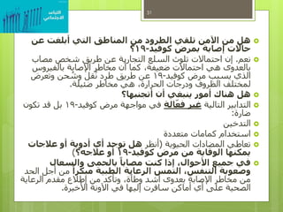 ‫عن‬ ‫أبلغت‬ ‫التي‬ ‫المناطق‬ ‫من‬ ‫الطرود‬ ‫تلقي‬ ‫اآلمن‬ ‫من‬ ‫هل‬
‫كوفيد‬ ‫بمرض‬ ‫إصابة‬ ‫حاالت‬-19‫؟‬
‫نعم‬.‫مصاب‬ ‫شخص‬ ‫طريق‬ ‫عن‬ ‫التجارية‬ ‫السلع‬ ‫تلوث‬ ‫احتماالت‬ ‫إن‬
‫بالفيروس‬ ‫اإلصابة‬ ‫مخاطر‬ ‫أن‬ ‫كما‬ ،‫ضعيفة‬ ‫احتماالت‬ ‫هي‬ ‫بالعدوى‬
‫كوفيد‬ ‫مرض‬ ‫يسبب‬ ‫الذي‬-19‫وتعرض‬ ‫حن‬ ُ‫وش‬ ‫قل‬ُ‫ن‬ ‫طرد‬ ‫طريق‬ ‫عن‬
‫ضئيلة‬ ‫مخاطر‬ ‫هي‬ ،‫الحرارة‬ ‫ودرجات‬ ‫الظروف‬ ‫لمختلف‬.
‫أتجنبها؟‬ ‫أن‬ ‫ينبغي‬ ‫أمور‬ ‫هناك‬ ‫هل‬
‫التالية‬ ‫التدابير‬‫الة‬ّ‫فع‬ ‫غير‬‫كوفيد‬ ‫مرض‬ ‫مواجهة‬ ‫في‬-19‫تكون‬ ‫قد‬ ‫بل‬
‫ضارة‬:
‫التدخين‬
‫متعددة‬ ‫كمامات‬ ‫استخدام‬
‫الحيوية‬ ‫المضادات‬ ‫تعاطي‬(‫أنظر‬‫عالجات‬ ‫أو‬ ‫أدوية‬ ‫أي‬ ‫توجد‬ ‫هل‬
‫كوفيد‬ ‫مرض‬ ‫من‬ ‫الوقاية‬ ‫يمكنها‬-19‫عالجه؟‬ ‫أو‬)
‫والسعال‬ ‫بالحمى‬ ً‫مصابا‬ ‫كنت‬ ‫إذا‬ ،‫األحوال‬ ‫جميع‬ ‫في‬
ً‫مبكرا‬ ‫الطبية‬ ‫الرعاية‬ ‫التمس‬ ،‫التنفس‬ ‫وصعوبة‬‫الحد‬ ‫أجل‬ ‫من‬
‫الرعاية‬ ‫مقدم‬ ‫إطالع‬ ‫من‬ ‫وتأكد‬ ،‫وطأة‬ ‫أشد‬ ‫بعدوى‬ ‫اإلصابة‬ ‫مخاطر‬ ‫من‬
‫األخيرة‬ ‫اآلونة‬ ‫في‬ ‫إليها‬ ‫سافرت‬ ‫أماكن‬ ‫أي‬ ‫على‬ ‫الصحية‬.
31
 