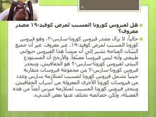 ‫هل‬‫كوفيد‬ ‫لمرض‬ ‫المسبب‬ ‫كورونا‬ ‫لفيروس‬-19‫مصدر‬
‫معروف؟‬
‫كورونا‬ ‫فيروس‬ ‫مصدر‬ ‫يزال‬ ‫ال‬ ،ً‫حاليا‬-‫سارس‬-2‫فيروس‬ ‫وهو‬ ،
‫كوفيد‬ ‫لمرض‬ ‫المسبب‬ ‫كورونا‬-19‫معروف‬ ‫غير‬ ،.‫جميع‬ ‫أن‬ ‫غير‬
‫حيواني‬ ‫الفيروس‬ ‫هذا‬ ‫منشأ‬ ‫أن‬ ‫إلى‬ ‫تشير‬ ‫المتاحة‬ ‫نات‬‫البي‬
ً‫عا‬‫مصن‬ ً‫فيروسا‬ ‫ليس‬ ‫وأنه‬ ‫طبيعي‬.‫المستودع‬ ‫أن‬ ‫واألرجح‬
‫كورونا‬ ‫لفيروس‬ ‫البيئي‬-‫سارس‬-2‫الخفافيش‬ ‫هو‬.‫وينحدر‬
‫كورونا‬ ‫فيروس‬-‫سارس‬-2‫متقاربة‬ ‫فيروسات‬ ‫مجموعة‬ ‫من‬
‫وعدد‬ ‫سارس‬ ‫لمتالزمة‬ ‫لمسبب‬ ‫كورونا‬ ‫فيروس‬ ‫تشمل‬ ً‫جينيا‬
‫الخفافيش‬ ‫أسراب‬ ‫من‬ ‫المعزولة‬ ‫األخرى‬ ‫كورونا‬ ‫فيروسات‬ ‫من‬.
‫هذه‬ ‫من‬ ً‫أيضا‬ ‫ميرس‬ ‫لمتالزمة‬ ‫المسبب‬ ‫كورونا‬ ‫فيروس‬ ‫وينحدر‬
‫الشيء‬ ‫بعض‬ ‫عنها‬ ‫تختلف‬ ‫خصائصه‬ ‫ولكن‬ ،‫الفصيلة‬.
32
 