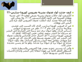 ‫كورونا‬ ‫بفيروس‬ ‫بشرية‬ ‫عدوى‬ ‫أول‬ ‫حدثت‬ ‫كيف‬-‫سارس‬-2‫؟‬
‫كوفيد‬ ‫بمرض‬ ‫بشرية‬ ‫عدوى‬ ‫حاالت‬ ‫أول‬ ‫شفت‬ُ‫ت‬‫اك‬-19‫مدينة‬ ‫في‬
‫األول‬ ‫كانون‬ ‫في‬ ‫الصينية‬ ‫ووهان‬/‫ديسمبر‬2019.‫في‬ ‫يمكن‬ ‫وال‬
‫إلى‬ ‫مرة‬ ‫ألول‬ ‫الفيروس‬ ‫عدوى‬ ‫انتقلت‬ ‫كيف‬ ‫تحديد‬ ‫المرحلة‬ ‫هذه‬
‫ووهان‬ ‫في‬ ‫البشر‬.
‫كورونا‬ ‫فيروس‬ ‫أن‬ ‫غير‬-‫تفشي‬ ‫في‬ ‫السبب‬ ‫كان‬ ‫الذي‬ ،‫سارس‬
‫عام‬ ‫في‬ ‫سارس‬ ‫متالزمة‬2003‫حيواني‬ ‫مستودع‬ ‫من‬ ‫طفر‬ ،
(‫المزارع‬ ‫في‬ ‫تربيته‬ ‫تتم‬ ‫بري‬ ‫حيوان‬ ‫وهو‬ ،‫الزباد‬ ‫سنانير‬)‫البشر‬ ‫إلى‬
‫بينهم‬ ‫انتشر‬ ‫ما‬ ‫سرعان‬ ‫ثم‬.‫أن‬ ‫عتقد‬ُ‫ي‬ ،‫الشاكلة‬ ‫نفس‬ ‫وعلى‬
‫كورونا‬ ‫فيروس‬-‫سارس‬-2‫عدواه‬ ‫وانتقلت‬ ‫األجناس‬ ‫حاجز‬ ‫اخترق‬ ‫قد‬
‫طريق‬ ‫عن‬ ‫أي‬ ،‫األرجح‬ ‫على‬ ‫وسيط‬ ‫مضيف‬ ‫كائن‬ ‫عبر‬ ‫البشر‬ ‫إلى‬
‫اعتيادي‬ ‫بشكل‬ ‫البشر‬ ‫معه‬ ‫يتعامل‬ ‫حيواني‬ ‫نوع‬.ً‫حيوانا‬ ‫يكون‬ ‫وقد‬
‫تحديده‬ ‫يتسن‬ ‫لم‬ ‫ما‬ ‫وهو‬ ،ً‫نا‬‫مدج‬ ً‫بريا‬ ً‫حيوانا‬ ‫أو‬ ً‫بريا‬ ً‫حيوانا‬ ‫أو‬ ً‫منزليا‬
‫اآلن‬ ‫حتى‬.
،‫عليه‬ ‫والسيطرة‬ ‫الفيروس‬ ‫هذا‬ ‫مصدر‬ ‫تحديد‬ ‫يتسنى‬ ‫أن‬ ‫وإلى‬
‫فاشيات‬ ‫واندالع‬ ‫البشر‬ ‫إلى‬ ‫انتقاله‬ ‫عودة‬ ‫من‬ ً‫قائما‬ ‫الخطر‬ ‫فسيظل‬
ً‫حاليا‬ ‫نشهدها‬ ‫كالتي‬ ‫جديدة‬.
33
 