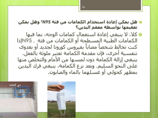 ‫هل‬‫فئة‬ ‫من‬ ‫الكمامات‬ ‫استخدام‬ ‫إعادة‬ ‫يمكن‬N95‫؟‬‫يمكن‬ ‫وهل‬
‫اليدين؟‬ ‫معقم‬ ‫بواسطة‬ ‫تعقيمها‬
‫فيها‬ ‫بما‬ ،‫الوجه‬ ‫كمامات‬ ‫استعمال‬ ‫إعادة‬ ‫ينبغي‬ ‫ال‬ ،‫كال‬
‫فئة‬ ‫من‬ ‫الكمامات‬ ‫أو‬ ‫المسطحة‬ ‫الطبية‬ ‫الكمامات‬N95 .‫إذا‬
‫بعدوى‬ ‫أو‬ ‫لجديد‬ ‫كورونا‬ ‫بفيروس‬ ً‫مصابا‬ ً‫شخصا‬ ‫تخالط‬ ‫كنت‬
‫بالفعل‬ ‫ملوثة‬ ‫تعتبر‬ ‫الكمامة‬ ‫مقدمة‬ ‫فإن‬ ،‫أخرى‬ ‫تنفسية‬.
‫منها‬ ‫والتخلص‬ ‫األمام‬ ‫من‬ ‫لمسها‬ ‫دون‬ ‫الكمامة‬ ‫إزالة‬ ‫ينبغي‬
‫السليم‬ ‫النحو‬ ‫على‬.‫اليدين‬ ‫فرك‬ ‫ينبغي‬ ،‫الكمامة‬ ‫نزع‬ ‫وبعد‬
‫والصابون‬ ‫بالماء‬ ‫غسلهما‬ ‫أو‬ ‫كحولي‬ ‫بمطهر‬.
36
 