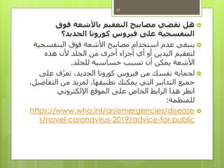 ‫هل‬‫فوق‬ ‫باألشعة‬ ‫التعقيم‬ ‫مصابيح‬ ‫تقضي‬
‫الجديد؟‬ ‫كورونا‬ ‫فيروس‬ ‫على‬ ‫البنفسجية‬
‫البنفسجية‬ ‫فوق‬ ‫األشعة‬ ‫مصابيح‬ ‫استخدام‬ ‫عدم‬ ‫ينبغي‬
‫هذه‬ ‫ألن‬ ‫الجلد‬ ‫من‬ ‫أخرى‬ ‫أجزاء‬ ‫أي‬ ‫أو‬ ‫اليدين‬ ‫لتعقيم‬
‫للجلد‬ ‫حساسية‬ ‫تسبب‬ ‫أن‬ ‫يمكن‬ ‫األشعة‬.
‫على‬ ‫ف‬‫تعر‬ ،‫الجديد‬ ‫كورونا‬ ‫فيروس‬ ‫من‬ ‫نفسك‬ ‫لحماية‬
‫تطبيقها‬ ‫يمكنك‬ ‫التي‬ ‫التدابير‬ ‫جميع‬.،‫التفاصيل‬ ‫من‬ ‫لمزيد‬
‫اإللكتروني‬ ‫الموقع‬ ‫على‬ ‫الخاص‬ ‫الرابط‬ ‫هذا‬ ‫انظر‬
‫للمنظمة‬:
www.who.int/ar/emergencies/diseasehttps://
public-for-/advice2019-coronavirus-s/novel
37
 