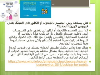 ‫هل‬‫على‬ ‫القضاء‬ ‫في‬ ‫الكلور‬ ‫أو‬ ‫بالكحول‬ ‫الجسم‬ ‫رش‬ ‫يساعد‬
‫الجديد؟‬ ‫كورونا‬ ‫فيروس‬
‫الفيروسات‬ ‫على‬ ‫يقضي‬ ‫لن‬ ‫الكلور‬ ‫أو‬ ‫بالكحول‬ ‫الجسم‬ ‫رش‬ ،‫كال‬
‫بالفعل‬ ‫جسمك‬ ‫دخلت‬ ‫التي‬.‫أو‬ ‫بالمالبس‬ ً‫ضارا‬ ‫يكون‬ ‫قد‬ ‫بل‬
‫المخاطية‬ ‫األغشية‬(‫والفم‬ ‫كالعينين‬.)‫والكلور‬ ‫الكحول‬ ‫فإن‬ ،‫ذلك‬ ‫مع‬
‫استخدامهما‬ ‫ينبغي‬ ‫ولكن‬ ‫األسطح‬ ‫لتعقيم‬ ً‫مفيدا‬ ‫يكون‬ ‫قد‬ ‫كليهما‬
‫المالئمة‬ ‫للتوصيات‬ ً‫وفقا‬.
‫كورونا‬ ‫فيروس‬ ‫من‬ ‫نفسك‬ ‫لحماية‬ ‫تطبيقها‬ ‫يمكنك‬ ‫تدابير‬ ‫عدة‬ ‫هناك‬
‫الجديد‬.‫أو‬ ‫كحولي‬ ‫بمطهر‬ ‫بفركهما‬ ‫منتظم‬ ‫بشكل‬ ‫يديك‬ ‫بتنظيف‬ ‫ابدأ‬
‫والصابون‬ ‫بالماء‬ ‫بغسلهما‬.‫على‬ ‫اطلع‬ ،‫الوقائية‬ ‫التدابير‬ ‫من‬ ‫للمزيد‬
‫التالي‬ ‫الرابط‬ ‫على‬ ‫المنظمة‬ ‫عن‬ ‫الصادرة‬ ‫النصائح‬:
-www.who.int/ar/emergencies/diseases/novelhttps://
public-for-/advice2019-coronavirus
38
 