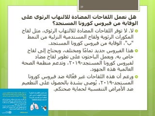 ‫هل‬‫على‬ ‫الرئوي‬ ‫لاللتهاب‬ ‫المضادة‬ ‫اللقاحات‬ ‫تعمل‬
‫المستجد؟‬ ‫كورونا‬ ‫فيروس‬ ‫من‬ ‫الوقاية‬
‫ال‬.‫لقاح‬ ‫مثل‬ ،‫الرئوي‬ ‫لاللتهاب‬ ‫المضادة‬ ‫اللقاحات‬ ‫توفر‬ ‫ال‬
‫النمط‬ ‫من‬ ‫النزلية‬ ‫المستدمية‬ ‫ولقاح‬ ‫الرئوية‬ ‫المكورات‬
"‫ب‬"‫المستجد‬ ‫كورونا‬ ‫فيروس‬ ‫من‬ ‫الوقاية‬ ،.
‫لقاح‬ ‫إلى‬ ‫ويحتاج‬ ،‫ومختلف‬ ‫ا‬ً‫م‬‫تما‬ ‫جديد‬ ‫الفيروس‬ ‫هذا‬
‫به‬ ‫خاص‬.‫مضاد‬ ‫لقاح‬ ‫تطوير‬ ‫على‬ ‫الباحثون‬ ‫ويعمل‬
‫المستجد‬ ‫كورونا‬ ‫لفيروس‬-2019‫الصحة‬ ‫منظمة‬ ‫وتدعم‬ ،
‫الجهود‬ ‫هذه‬ ‫العالمية‬.
‫كورونا‬ ‫فيروس‬ ‫ضد‬ ‫الة‬َّ‫فع‬ ‫غير‬ ‫اللقاحات‬ ‫هذه‬ ‫أن‬ ‫ورغم‬
‫المستجد‬-2019‫التطعيم‬ ‫على‬ ‫بالحصول‬ ‫بشدة‬ ‫وصى‬ُ‫ي‬ ،
‫صحتكم‬ ‫لحماية‬ ‫التنفسية‬ ‫األمراض‬ ‫ضد‬.
39
 