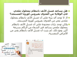 ‫ملحي‬ ‫بمحلول‬ ‫بانتظام‬ ‫األنف‬ ‫غسل‬ ‫يساعد‬ ‫هل‬
‫المستجد؟‬ ‫كورونا‬ ‫بفيروس‬ ‫العدوى‬ ‫من‬ ‫الوقاية‬ ‫في‬
‫ال‬.‫بمحلول‬ ‫بانتظام‬ ‫األنف‬ ‫غسل‬ ‫أن‬ ‫على‬ ‫نة‬‫بي‬ ‫أي‬ ‫توجد‬ ‫ال‬
‫المستجد‬ ‫كورونا‬ ‫بفيروس‬ ‫العدوى‬ ‫من‬ ‫يقي‬ ‫ملحي‬.
‫بانتظام‬ ‫األنف‬ ‫غسل‬ ‫أن‬ ‫على‬ ‫محدودة‬ ‫نات‬‫بي‬ ‫توجد‬ ‫ولكن‬
‫بسرعة‬ ‫الزكام‬ ‫من‬ ‫الشفاء‬ ‫في‬ ‫يساعد‬ ‫ملحي‬ ‫بمحلول‬
‫أكبر‬.‫من‬ ‫يقي‬ ‫بانتظام‬ ‫األنف‬ ‫غسل‬ ‫أن‬ ‫يثبت‬ ‫لم‬ ،‫ذلك‬ ‫ومع‬
‫التنفسية‬ ‫األمراض‬.
40
 