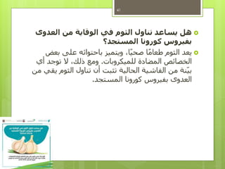 ‫العدوى‬ ‫من‬ ‫الوقاية‬ ‫في‬ ‫الثوم‬ ‫تناول‬ ‫يساعد‬ ‫هل‬
‫المستجد؟‬ ‫كورونا‬ ‫بفيروس‬
‫بعض‬ ‫على‬ ‫باحتوائه‬ ‫ويتميز‬ ،‫ا‬ً‫ي‬‫صح‬ ‫ا‬ً‫م‬‫طعا‬ ‫الثوم‬ ‫يعد‬
‫للميكروبات‬ ‫المضادة‬ ‫الخصائص‬.‫أي‬ ‫توجد‬ ‫ال‬ ،‫ذلك‬ ‫ومع‬
‫من‬ ‫يقي‬ ‫الثوم‬ ‫تناول‬ ‫أن‬ ‫تثبت‬ ‫الحالية‬ ‫الفاشية‬ ‫من‬ ‫نة‬‫بي‬
‫المستجد‬ ‫كورونا‬ ‫بفيروس‬ ‫العدوى‬.
41
 