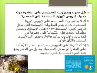 ‫هل‬‫دون‬ ‫البشرة‬ ‫على‬ ‫السمسم‬ ‫زيت‬ ‫وضع‬ ‫يحول‬
‫الجسم؟‬ ‫إلى‬ ‫المستجد‬ ‫كورونا‬ ‫فيروس‬ ‫دخول‬
‫ال‬.‫كورونا‬ ‫فيروس‬ ‫على‬ ‫السمسم‬ ‫زيت‬ ‫يقضي‬ ‫ال‬
‫المستجد‬.‫تقتل‬ ‫التي‬ ‫الكيميائية‬ ‫المطهرات‬ ‫بعض‬ ‫هناك‬
‫المستجد‬ ‫كورونا‬ ‫فيروس‬-2019‫األسطح‬ ‫على‬.‫وتشمل‬
‫ضات‬‫ي‬َ‫ب‬ُ‫م‬ ‫على‬ ‫تحتوي‬ ‫مطهرات‬/‫من‬ ‫وغيرها‬ ،‫كلور‬
‫بتركيز‬ ‫ول‬ُ‫ن‬‫ا‬َ‫ث‬ْ‫ي‬‫واإل‬ ،‫المذيبات‬75%‫ي‬ِّ‫س‬ْ‫وك‬ُ‫ر‬‫البي‬ ‫وحمض‬ ،
‫م‬ْ‫ر‬‫و‬ُ‫وف‬ُ‫ر‬‫و‬ُ‫والكل‬ ،‫يك‬ِّ‫ت‬ِّ‫س‬‫آ‬.
‫ت‬َ‫ع‬ِّ‫ض‬ُ‫و‬ ‫إذا‬ ‫منعدم‬ ‫أو‬ ‫ضعيف‬ ‫الفيروس‬ ‫على‬ ‫تأثيرها‬ ‫أن‬ ‫إال‬
‫مباشرة‬ ‫األنف‬ ‫أسفل‬ ‫أو‬ ‫البشرة‬ ‫على‬.‫وضع‬ ‫الخطر‬ ‫من‬ ‫بل‬
‫البشرة‬ ‫على‬ ‫الكيميائية‬ ‫المواد‬ ‫هذه‬.

42
 