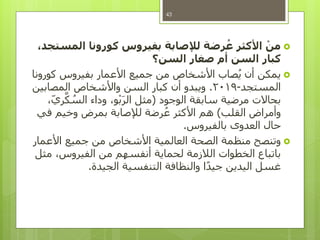 ْ‫من‬،‫المستجد‬ ‫كورونا‬ ‫بفيروس‬ ‫لإلصابة‬ ‫رضة‬ُ‫ع‬ ‫األكثر‬
‫السن؟‬ ‫صغار‬ ‫أم‬ ‫السن‬ ‫كبار‬
‫كورونا‬ ‫بفيروس‬ ‫األعمار‬ ‫جميع‬ ‫من‬ ‫األشخاص‬ ‫صاب‬ُ‫ي‬ ‫أن‬ ‫يمكن‬
‫المستجد‬-2019.‫المصابين‬ ‫واألشخاص‬ ‫السن‬ ‫كبار‬ ‫أن‬ ‫ويبدو‬
‫الوجود‬ ‫سابقة‬ ‫مرضية‬ ‫بحاالت‬(،‫ري‬َّ‫ك‬ ُ‫الس‬ ‫وداء‬ ،‫و‬ْ‫ب‬َ‫ر‬‫ال‬ ‫مثل‬
‫القلب‬ ‫وأمراض‬)‫في‬ ‫وخيم‬ ‫بمرض‬ ‫لإلصابة‬ ‫رضة‬ُ‫ع‬ ‫األكثر‬ ‫هم‬
‫بالفيروس‬ ‫العدوى‬ ‫حال‬.
‫األعمار‬ ‫جميع‬ ‫من‬ ‫األشخاص‬ ‫العالمية‬ ‫الصحة‬ ‫منظمة‬ ‫وتنصح‬
‫مثل‬ ،‫الفيروس‬ ‫من‬ ‫أنفسهم‬ ‫لحماية‬ ‫الالزمة‬ ‫الخطوات‬ ‫باتباع‬
‫الجيدة‬ ‫التنفسية‬ ‫والنظافة‬ ‫ا‬ً‫د‬‫جي‬ ‫اليدين‬ ‫غسل‬.
43
 