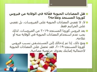 ‫هل‬‫فيروس‬ ‫من‬ ‫الوقاية‬ ‫في‬ ‫الة‬َّ‫فع‬ ‫الحيوية‬ ‫المضادات‬
‫وعالجه؟‬ ‫المستجد‬ ‫كورونا‬
‫تقضي‬ ‫بل‬ ،‫الفيروسات‬ ‫على‬ ‫الحيوية‬ ‫المضادات‬ ‫تقضي‬ ‫ال‬ ،‫ال‬
‫فقط‬ ‫الجراثيم‬ ‫على‬.
‫المستجد‬ ‫كورونا‬ ‫فيروس‬ ‫يعد‬-2019‫لذلك‬ ،‫الفيروسات‬ ‫من‬
‫أو‬ ‫منه‬ ‫الوقاية‬ ‫في‬ ‫الحيوية‬ ‫المضادات‬ ‫استخدام‬ ‫عدم‬ ‫يجب‬
‫عالجه‬.
‫فيروس‬ ‫بسبب‬ ‫المستشفى‬ ‫إلى‬ ‫إدخالك‬ ‫تم‬ ‫إذا‬ ،‫ذلك‬ ‫ومع‬
‫المستجد‬ ‫كورونا‬-2019‫الحيوية‬ ‫المضادات‬ ‫على‬ ‫تحصل‬ ‫فقد‬ ،
‫مصاحبة‬ ‫جرثومية‬ ‫بعدوى‬ ‫إصابتك‬ ‫الحتمالية‬.
44
 