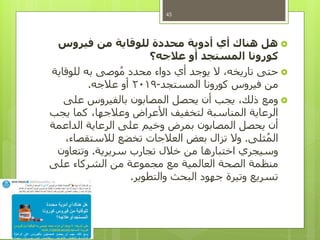 ‫فيروس‬ ‫من‬ ‫للوقاية‬ ‫محددة‬ ‫أدوية‬ ‫أي‬ ‫هناك‬ ‫هل‬
‫عالجه؟‬ ‫أو‬ ‫المستجد‬ ‫كورونا‬
‫للوقاية‬ ‫به‬ ‫وصى‬ُ‫م‬ ‫محدد‬ ‫دواء‬ ‫أي‬ ‫يوجد‬ ‫ال‬ ،‫تاريخه‬ ‫حتى‬
‫المستجد‬ ‫كورونا‬ ‫فيروس‬ ‫من‬-2019‫عالجه‬ ‫أو‬.
‫على‬ ‫بالفيروس‬ ‫المصابون‬ ‫يحصل‬ ‫أن‬ ‫يجب‬ ،‫ذلك‬ ‫ومع‬
‫يجب‬ ‫كما‬ ،‫وعالجها‬ ‫األعراض‬ ‫لتخفيف‬ ‫المناسبة‬ ‫الرعاية‬
‫الداعمة‬ ‫الرعاية‬ ‫على‬ ‫وخيم‬ ‫بمرض‬ ‫المصابون‬ ‫يحصل‬ ‫أن‬
‫ثلى‬ُ‫م‬‫ال‬.،‫لالستقصاء‬ ‫تخضع‬ ‫العالجات‬ ‫بعض‬ ‫تزال‬ ‫وال‬
‫سريرية‬ ‫تجارب‬ ‫خالل‬ ‫من‬ ‫اختبارها‬ ‫وسيجري‬.‫وتتعاون‬
‫على‬ ‫الشركاء‬ ‫من‬ ‫مجموعة‬ ‫مع‬ ‫العالمية‬ ‫الصحة‬ ‫منظمة‬
‫والتطوير‬ ‫البحث‬ ‫جهود‬ ‫وتيرة‬ ‫تسريع‬.
45
 