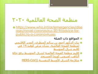 ‫العاللمية‬ ‫الصحة‬ ‫منظمة‬2020
 https://www.who.int/ar/emergencies/dise
ases/novel-coronavirus-2019/advice-for-
public/q-a-coronaviruses
‫الصلة‬ ‫ذات‬ ‫المواقع‬
‫اإلقليمي‬ ‫المدير‬ ،‫المنظري‬ ‫سالم‬ ‫بن‬ ‫أحمد‬ ‫الدكتور‬ ‫بيان‬
‫كوفيد‬ ‫مرض‬ ‫بشأن‬ ،‫العالمية‬ ‫الصحة‬ ‫لمنظمة‬-19‫في‬
‫المتوسط‬ ‫شرق‬ ‫إقليم‬
‫حالة‬ ‫يرفع‬ ‫المتوسط‬ ‫لشرق‬ ‫العالمية‬ ‫الصحة‬ ‫منظمة‬ ‫إقليم‬
‫المستجد‬ ‫كورونا‬ ‫لفيروس‬ ‫التأهب‬
‫التنفسية‬ ‫األوسط‬ ‫الشرق‬ ‫متالزمة‬()CoV-MERS
46
 