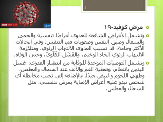 ‫كوفيد‬ ‫مرض‬-19
‫وتشمل‬‫والحمى‬ ‫تنفسية‬ ‫ا‬ً‫ض‬‫أعرا‬ ‫للعدوى‬ ‫الشائعة‬ ‫األعراض‬
‫التنفس‬ ‫في‬ ‫وصعوبات‬ ‫النفس‬ ‫وضيق‬ ‫والسعال‬.‫الحاالت‬ ‫وفي‬
‫ومتالزمة‬ ،‫الرئوي‬ ‫االلتهاب‬ ‫العدوى‬ ‫تسبب‬ ‫قد‬ ،‫وخامة‬ ‫األكثر‬
‫الوفاة‬ ‫وحتى‬ ،‫وي‬َ‫ل‬ُ‫الك‬ ‫ل‬ َ‫ش‬َ‫ف‬‫وال‬ ،‫الوخيم‬ ‫الحاد‬ ‫الرئوي‬ ‫االلتهاب‬.
‫العدوى‬ ‫انتشار‬ ‫من‬ ‫للوقاية‬ ‫الموحدة‬ ‫التوصيات‬ ‫وتشمل‬:‫غسل‬
،‫والعطس‬ ‫السعال‬ ‫عند‬ ‫واألنف‬ ‫الفم‬ ‫وتغطية‬ ،‫بانتظام‬ ‫اليدين‬
‫ا‬ً‫د‬‫جي‬ ‫والبيض‬ ‫اللحوم‬ ‫وطهي‬.‫أي‬ ‫مخالطة‬ ‫تجنب‬ ‫إلى‬ ‫باإلضافة‬
‫مثل‬ ،‫تنفسي‬ ‫بمرض‬ ‫اإلصابة‬ ‫أعراض‬ ‫عليه‬ ‫تبدو‬ ‫شخص‬
‫والعطس‬ ‫السعال‬.
5
 