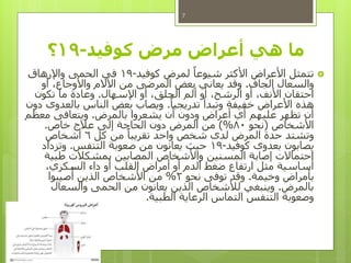‫كوفيد‬ ‫مرض‬ ‫أعراض‬ ‫هي‬ ‫ما‬-19‫؟‬
‫كوفيد‬ ‫لمرض‬ ً‫شيوعا‬ ‫األكثر‬ ‫األعراض‬ ‫تتمثل‬-19‫واإلرهاق‬ ‫الحمى‬ ‫في‬
‫الجاف‬ ‫والسعال‬.‫أو‬ ،‫واألوجاع‬ ‫اآلالم‬ ‫من‬ ‫المرضى‬ ‫بعض‬ ‫يعاني‬ ‫وقد‬
‫اإلسهال‬ ‫أو‬ ،‫الحلق‬ ‫ألم‬ ‫أو‬ ،‫الرشح‬ ‫أو‬ ،‫األنف‬ ‫احتقان‬.‫تكون‬ ‫ما‬ ‫وعادة‬
ً‫تدريجيا‬ ‫وتبدأ‬ ‫خفيفة‬ ‫األعراض‬ ‫هذه‬.‫دون‬ ‫بالعدوى‬ ‫الناس‬ ‫بعض‬ ‫ويصاب‬
‫بالمرض‬ ‫يشعروا‬ ‫أن‬ ‫ودون‬ ‫أعراض‬ ‫أي‬ ‫عليهم‬ ‫تظهر‬ ‫أن‬.‫معظم‬ ‫ويتعافى‬
‫األشخاص‬(‫نحو‬80)%‫خاص‬ ‫عالج‬ ‫إلى‬ ‫الحاجة‬ ‫دون‬ ‫المرض‬ ‫من‬.
‫كل‬ ‫من‬ ً‫تقريبا‬ ‫واحد‬ ‫شخص‬ ‫لدى‬ ‫المرض‬ ‫حدة‬ ‫وتشتد‬6‫أشخاص‬
‫كوفيد‬ ‫بعدوى‬ ‫يصابون‬-19‫التنفس‬ ‫صعوبة‬ ‫من‬ ‫يعانون‬ ‫حيث‬.‫وتزداد‬
‫طبية‬ ‫بمشكالت‬ ‫المصابين‬ ‫واألشخاص‬ ‫المسنين‬ ‫إصابة‬ ‫احتماالت‬
،‫السكري‬ ‫داء‬ ‫أو‬ ‫القلب‬ ‫أمراض‬ ‫أو‬ ‫الدم‬ ‫ضغط‬ ‫ارتفاع‬ ‫مثل‬ ‫أساسية‬
‫وخيمة‬ ‫بأمراض‬.‫نحو‬ ‫توفى‬ ‫وقد‬2%‫صيبوا‬
ُ
‫أ‬ ‫الذين‬ ‫األشخاص‬ ‫من‬
‫بالمرض‬.‫والسعال‬ ‫الحمى‬ ‫من‬ ‫يعانون‬ ‫الذين‬ ‫لألشخاص‬ ‫وينبغي‬
‫الطبية‬ ‫الرعاية‬ ‫التماس‬ ‫التنفس‬ ‫وصعوبة‬.
7
 