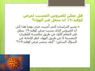 ‫لمرض‬ ‫المسبب‬ ‫للفيروس‬ ‫يمكن‬ ‫هل‬
‫كوفيد‬-19‫الهواء‬ ‫عبر‬ ‫ينتقل‬ ‫أن‬‫؟‬
‫إلى‬ ‫هذا‬ ‫يومنا‬ ‫حتى‬ ‫جريت‬
ُ
‫أ‬ ‫التي‬ ‫الدراسات‬ ‫تشير‬
‫كوفيد‬ ‫مرض‬ ‫يسبب‬ ‫الذي‬ ‫الفيروس‬ ‫أن‬-19‫ينتقل‬
‫طيرات‬ُ‫الق‬ ‫مالمسة‬ ‫طريق‬ ‫عن‬ ‫األول‬ ‫المقام‬ ‫في‬
‫الهواء‬ ‫طريق‬ ‫عن‬ ‫ال‬ ‫التنفسية‬.‫عن‬ ‫اإلجابة‬ ‫انظر‬
‫السابق‬ ‫السؤال‬" :‫كوفيد‬ ‫مرض‬ ‫ينتشر‬ ‫كيف‬-19‫؟‬"
9
 