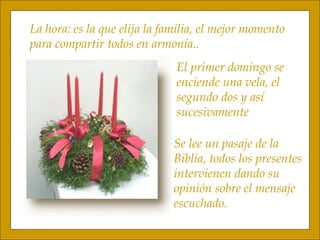 El primer domingo se  enciende una vela, el  segundo dos y así  sucesivamente Se lee un pasaje de la Biblia, todos los presentes intervienen dando su  opinión sobre el mensaje escuchado. La hora: es la que elija la familia, el mejor momento para compartir todos en armonía..  