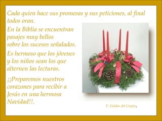 Cada quien hace sus promesas y sus peticiones, al final todos oran. V. Galdos del Carpio . En la Biblia se encuentran pasajes muy bellos sobre los sucesos señalados. Es hermoso que los jóvenes y los niños sean los que  alternen las lecturas. ¡¡Preparemos nuestros corazones para recibir a Jesús en una hermosa Navidad!!. 