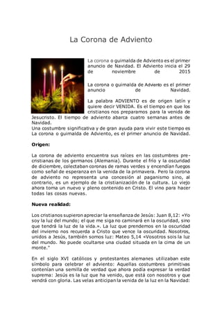 La Corona de Adviento
La corona o guirnalda de Adviento es el primer
anuncio de Navidad. El Adviento inicia el 29
de noviembre de 2015
La corona o guirnalda de Adviento es el primer
anuncio de Navidad.
La palabra ADVIENTO es de origen latín y
quiere decir VENIDA. Es el tiempo en que los
cristianos nos preparamos para la venida de
Jesucristo. El tiempo de adviento abarca cuatro semanas antes de
Navidad.
Una costumbre significativa y de gran ayuda para vivir este tiempo es
La corona o guirnalda de Adviento, es el primer anuncio de Navidad.
Origen:
La corona de adviento encuentra sus raíces en las costumbres pre-
cristianas de los germanos (Alemania). Durante el frío y la oscuridad
de diciembre, colectaban coronas de ramas verdes y encendían fuegos
como señal de esperanza en la venida de la primavera. Pero la corona
de adviento no representa una concesión al paganismo sino, al
contrario, es un ejemplo de la cristianización de la cultura. Lo viejo
ahora toma un nuevo y pleno contenido en Cristo. El vino para hacer
todas las cosas nuevas.
Nueva realidad:
Los cristianos supieron apreciar la enseñanza de Jesús: Juan 8,12: «Yo
soy la luz del mundo; el que me siga no caminará en la oscuridad, sino
que tendrá la luz de la vida.». La luz que prendemos en la oscuridad
del invierno nos recuerda a Cristo que vence la oscuridad. Nosotros,
unidos a Jesús, también somos luz: Mateo 5,14 «Vosotros sois la luz
del mundo. No puede ocultarse una ciudad situada en la cima de un
monte."
En el siglo XVI católicos y protestantes alemanes utilizaban este
símbolo para celebrar el adviento: Aquellas costumbres primitivas
contenían una semilla de verdad que ahora podía expresar la verdad
suprema: Jesús es la luz que ha venido, que está con nosotros y que
vendrá con gloria. Las velas anticipan la venida de la luz en la Navidad:
 