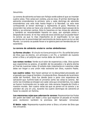 Jesucristo.
La corona de adviento se hace con follaje verde sobre el que se insertan
cuatro velas. Tres velas son violeta, una es rosa. El primer domingo de
adviento encendemos la primera vela y cada domingo de adviento
encendemos una vela mas hasta llegar a la Navidad. La vela rosa
corresponde al tercer domingo y representa el gozo. Mientras se
encienden las velas se hace una oración, utilizando algún pasaje de la
Biblia y se entonan cantos. Esto lo hacemos en las misas de adviento
y también es recomendable hacerlo en casa, por ejemplo antes o
después de la cena. Si no hay velas de esos colores aun se puede hacer
la corona ya que lo mas importante es el significado: la luz que
aumenta con la proximidad del nacimiento de Jesús quien es la Luz del
Mundo. La corona se puede llevar a la iglesia para ser bendecida por el
sacerdote.
La corona de adviento encierra varios simbolismos:
La forma circular: El círculo no tiene principio ni fin. Es señal del amor
de Dios que es eterno, sin principio y sin fin, y también de nuestro
amor a Dios y al prójimo que nunca debe de terminar.
Las ramas verdes: Verde es el color de esperanza y vida. Dios quiere
que esperemos su gracia, el perdón de los pecados y la gloria eterna
al final de nuestras vidas. El anhelo más importante en nuestras vidas
debe ser llegar a una unión más estrecha con Dios, nuestro Padre.
Las cuatro velas: Nos hacen pensar en la obscuridad provocada por
el pecado que ciega al hombre y lo aleja de Dios. Después de la primera
caída del hombre, Dios fue dando poco a poco una esperanza de
salvación que iluminó todo el universo como las velas la corona. Así
como las tinieblas se disipan con cada vela que encendemos, los siglos
se fueron iluminando con la cada vez más cercana llegada de Cristo a
nuestro mundo. Son cuatro velas las que se ponen en la corona y se
prenden de una en una, durante los cuatro domingos de adviento al
hacer la oración en familia.
Las manzanas rojas que adornan la corona: Representan los frutos
del jardín del Edén con Adán y Eva que trajeron el pecado al mundo
pero recibieron también la promesa del Salvador Universal.
El listón rojo: Representa nuestro amor a Dios y el amor de Dios que
nos envuelve.
 