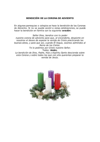 BENDICIÓN DE LA CORONA DE ADVIENTO
En algunas parroquias o colegios se hace la bendición de las Coronas
de Adviento. Si no se puede asistir a estas celebraciones, se puede
hacer la bendición en familia con la siguiente oración:
Señor Dios, bendice con tu poder
nuestra corona de adviento para que, al encenderla, despierte en
nosotros el deseo de esperar la venida de Cristo practicando las
buenas obras, y para que así, cuando Él llegue, seamos admitidos al
Reino de los Cielos.
Te lo pedimos por Cristo nuestro Señor.
Todos: Amén.
La bendición de Dios, Padre, Hijo y Espíritu Santo descienda sobre
esta Corona y sobre todos los que con ella queremos preparar la
venida de Jesús.
 