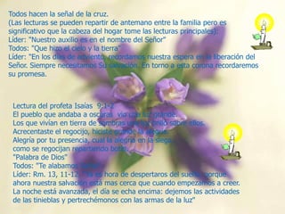 Todos hacen la señal de la cruz.
(Las lecturas se pueden repartir de antemano entre la familia pero es
significativo que la cabeza del hogar tome las lecturas principales):
Líder: "Nuestro auxilio es en el nombre del Señor"
Todos: "Que hizo el cielo y la tierra"
Líder: "En los días de adviento, recordamos nuestra espera en la liberación del
Señor. Siempre necesitamos Su salvación. En torno a esta corona recordaremos
su promesa.

Lectura del profeta Isaías 9:1-2
El pueblo que andaba a oscuras vio una luz grande.
Los que vivían en tierra de sombras una luz brilló sobre ellos.
Acrecentaste el regocijo, hiciste grande la alegría.
Alegría por tu presencia, cual la alegría en la siega,
como se regocijan repartiendo botín.
"Palabra de Dios"
Todos: "Te alabamos Señor".
Líder: Rm. 13, 11-12. "Ya es hora de despertaros del sueño, porque
ahora nuestra salvación está mas cerca que cuando empezamos a creer.
La noche está avanzada, el día se echa encima: dejemos las actividades
de las tinieblas y pertrechémonos con las armas de la luz"

 