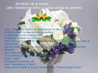 Bendición de la corona
Líder: Bendícenos Señor y a esta corona de adviento.

Líder: "Señor Dios nuestro, te alabamos por tu Hijo Jesucristo:
El es Emmanuel, la esperanza de los pueblos,
La sabiduría que nos enseña y guía,
El Salvador de todas las naciones.
Señor Dios que tu bendición descienda sobre nosotros al encender las velas de
esta corona.
Que la corona y su luz sean un signo de la promesa del Señor que nos trae
salvación.
Que venga pronto y sin tardanza.
Te lo pedimos por Jesucristo Nuestro Señor.
Todos: "amen".
Se enciende la primera vela
Líder: "Bendigamos al Señor"
Todos hacen la señal de la cruz mientras dicen: "Demos gracias a Dios".

 
