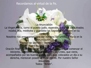 Recordamos al virtud de la Fe.

La Anunciación
La Virgen María, como el pueblo judío, esperaba la venida del Salvador,
rezaba, leía, meditaba y guardaba las Sagradas Escrituras en su
corazón.
Nosotros nos preparamos para dar nuestro "Si" unidos a María en la
Anunciación.
Tiempo de silencio / Tiempo de intercesión
Padre Nuestro / Ave María.
Oración final: "Dios todopoderoso, aviva en tus fieles, al comenzar el
Adviento, el deseo de salir al encuentro de Cristo, que viene,
acompañados por las buenas obras, para que, colocados un día a su
derecha, merezcan poseer el reino eterno. Por nuestro Señor
Jesucristo.
Todos: "Amén".

 