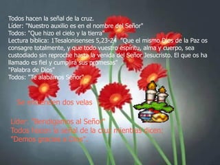 Todos hacen la señal de la cruz.
Líder: "Nuestro auxilio es en el nombre del Señor"
Todos: "Que hizo el cielo y la tierra"
Lectura bíblica: 1Tesalonisenses 5,23-24 "Que el mismo Dios de la Paz os
consagre totalmente, y que todo vuestro espíritu, alma y cuerpo, sea
custodiado sin reproche hasta la venida del Señor Jesucristo. El que os ha
llamado es fiel y cumplirá sus promesas"
"Palabra de Dios"
Todos: "Te alabamos Señor".

Se encienden dos velas
Líder: "Bendigamos al Señor"
Todos hacen la señal de la cruz mientras dicen:
"Demos gracias a Dios".

 