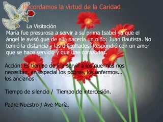 Recordamos la virtud de la Caridad
La Visitación
María fue presurosa a servir a su prima Isabel ya que el
ángel le avisó que de ella nacería un niño: Juan Bautista. No
temió la distancia y las dificultades. Respondió con un amor
que se hace servicio y que une corazones.
Acción: Es tiempo de ir a servir a los que mas nos
necesitan, en especial los pobres, los enfermos...
los ancianos
Tiempo de silencio / Tiempo de intercesión.

Padre Nuestro / Ave María.

 