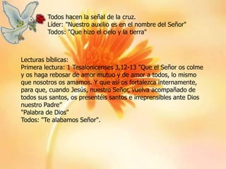 Todos hacen la señal de la cruz.
Líder: "Nuestro auxilio es en el nombre del Señor"
Todos: "Que hizo el cielo y la tierra"

Lecturas bíblicas:
Primera lectura: 1 Tesalonicenses 3,12-13 "Que el Señor os colme
y os haga rebosar de amor mutuo y de amor a todos, lo mismo
que nosotros os amamos. Y que así os fortalezca internamente,
para que, cuando Jesús, nuestro Señor, vuelva acompañado de
todos sus santos, os presentéis santos e irreprensibles ante Dios
nuestro Padre”
"Palabra de Dios"
Todos: "Te alabamos Señor".

 