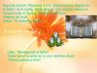 Segunda lectura: Filipenses 4,4-5. "Estad siempre alegres en
el Señor; os lo repito, estad alegres. Que vuestra mesura la
conozca todo el mundo. El Señor está cerca."
"Palabra de Dios"
Todos: "Te alabamos Señor".
Se encienden tres velas

Líder: "Bendigamos al Señor"
Todos hacen la señal de la cruz mientras dicen:
"Demos gracias a Dios".

 