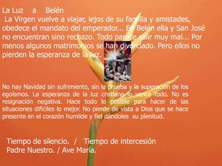 La Luz a Belén
La Virgen vuelve a viajar, lejos de su familia y amistades,
obedece el mandato del emperador... En Belén ella y San José
no encuentran sino rechazo. Todo parece salir muy mal... Por
menos algunos matrimonios se han divorciado. Pero ellos no
pierden la esperanza de la luz.

No hay Navidad sin sufrimiento, sin la prueba y la superación de los
egoísmos. La esperanza de la luz cristiana lo vence todo. No es
resignación negativa. Hace todo lo posible para hacer de las
situaciones difíciles lo mejor. No pierde de vista a Dios que se hace
presente en el corazón humilde y fiel dándoles su plenitud.

Tiempo de silencio. / Tiempo de intercesión
Padre Nuestro. / Ave María.

 