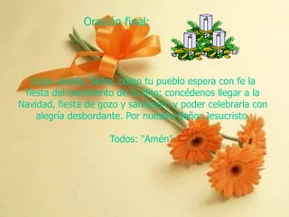 Oración final:

Estás viendo, Señor, cómo tu pueblo espera con fe la
fiesta del nacimiento de tu Hijo; concédenos llegar a la
Navidad, fiesta de gozo y salvación, y poder celebrarla con
alegría desbordante. Por nuestro Señor Jesucristo.
Todos: "Amén".

 