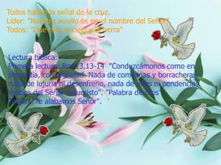 Todos hacen la señal de la cruz.
Líder: "Nuestro auxilio es en el nombre del Señor"
Todos: "Que hizo el cielo y la tierra"

Lectura bíblica:
Primera lectura: Rm 13,13-14 "Conduzcámonos como en
pleno día, con dignidad. Nada de comilonas y borracheras,
nada de lujuria ni desenfreno, nada de riñas ni pendencias.
Vestíos del Señor Jesucristo". "Palabra de Dios"
Todos: "Te alabamos Señor".

 