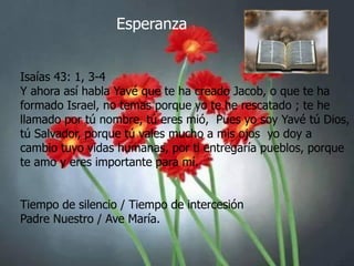 Esperanza
Isaías 43: 1, 3-4
Y ahora así habla Yavé que te ha creado Jacob, o que te ha
formado Israel, no temas porque yo te he rescatado ; te he
llamado por tú nombre, tú eres mió, Pues yo soy Yavé tú Dios,
tú Salvador, porque tú vales mucho a mis ojos yo doy a
cambio tuyo vidas humanas, por ti entregaría pueblos, porque
te amo y eres importante para mí.

Tiempo de silencio / Tiempo de intercesión
Padre Nuestro / Ave María.

 