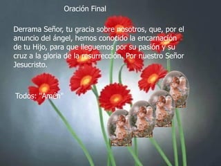 Oración Final
Derrama Señor, tu gracia sobre nosotros, que, por el
anuncio del ángel, hemos conocido la encarnación
de tu Hijo, para que lleguemos por su pasión y su
cruz a la gloria de la resurrección. Por nuestro Señor
Jesucristo.

Todos: "Amén"

 