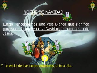 NOCHE DE NAVIDAD
Luego encendemos una vela Blanca que significa
pureza en la noche de la Navidad, el nacimiento de
Jesús.

Y se encienden las cuatro anteriores junto a ella..

 