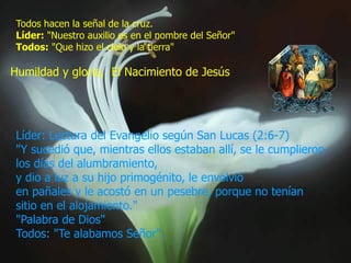 Todos hacen la señal de la cruz.
Líder: "Nuestro auxilio es en el nombre del Señor"
Todos: "Que hizo el cielo y la tierra"

Humildad y gloria, El Nacimiento de Jesús

Líder: Lectura del Evangelio según San Lucas (2:6-7)
"Y sucedió que, mientras ellos estaban allí, se le cumplieron
los días del alumbramiento,
y dio a luz a su hijo primogénito, le envolvió
en pañales y le acostó en un pesebre, porque no tenían
sitio en el alojamiento."
"Palabra de Dios"
Todos: "Te alabamos Señor".

 