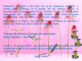 Meditación: La Virgen y San José, con su fe, esperanza, humildad y
caridad salen victoriosos en la prueba. No hay pobreza, ni frío, ni
oscuridad que les pueda separar de la voluntad de Dios; Él no encuentra
lugar mejor que tu corazón y mi corazón para nacer, entonces
preparémonos para su venida, y seamos ese pesebre.
Nos unimos a La Virgen y San José con un sincero deseo de renunciar a
todo lo que impide que Jesús nazca en nuestro corazón.

Tiempo de silencio / Tiempo de intercesión
Padre Nuestro / Ave María.
Oración: Te rogamos Señor que prepares nuestro pobre corazón para
que puedas nacer en él, y pueda con mis actos adorarte y agradarte
por siempre.
Todos: Amén.

 