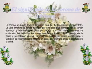 El significado de la corona de
Adviento
La corona se puede llevar a la iglesia para ser bendecida por el sacerdote.
La vela amarilla se puede sustituir por una rosa que corresponde al tercer
domingo y representa el gozo por la luz que nos viene. Mientras se
encienden las velas se hace una oración, utilizando algún pasaje de la
Biblia y se entonan cantos. Esto lo hacemos en las misas de adviento y
también es recomendable hacerlo en casa, por ejemplo antes o después de
la cena.

 