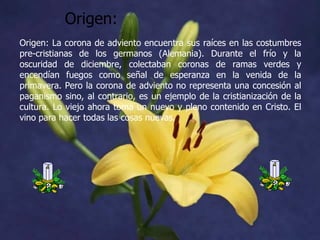 Origen:
Origen: La corona de adviento encuentra sus raíces en las costumbres
pre-cristianas de los germanos (Alemania). Durante el frío y la
oscuridad de diciembre, colectaban coronas de ramas verdes y
encendían fuegos como señal de esperanza en la venida de la
primavera. Pero la corona de adviento no representa una concesión al
paganismo sino, al contrario, es un ejemplo de la cristianización de la
cultura. Lo viejo ahora toma un nuevo y pleno contenido en Cristo. El
vino para hacer todas las cosas nuevas.

 